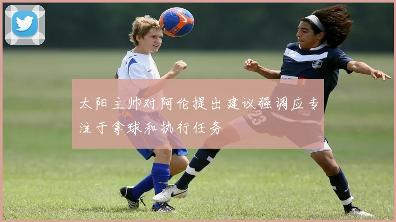 太阳主帅对阿伦提出建议强调应专注于拿球和执行任务