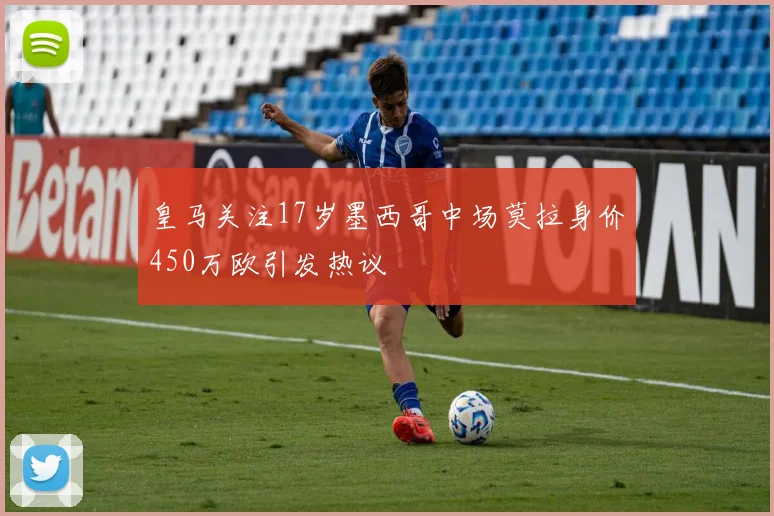 皇马关注17岁墨西哥中场莫拉身价450万欧引发热议