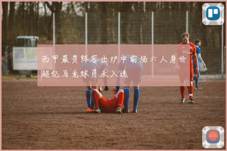 西甲最贵阵容出炉中前场六人身价超亿马竞球员未入选