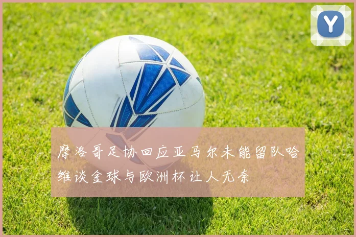 摩洛哥足协回应亚马尔未能留队哈维谈金球与欧洲杯让人无奈