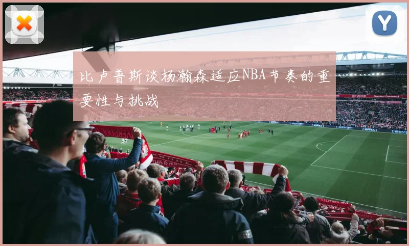 比卢普斯谈杨瀚森适应NBA节奏的重要性与挑战