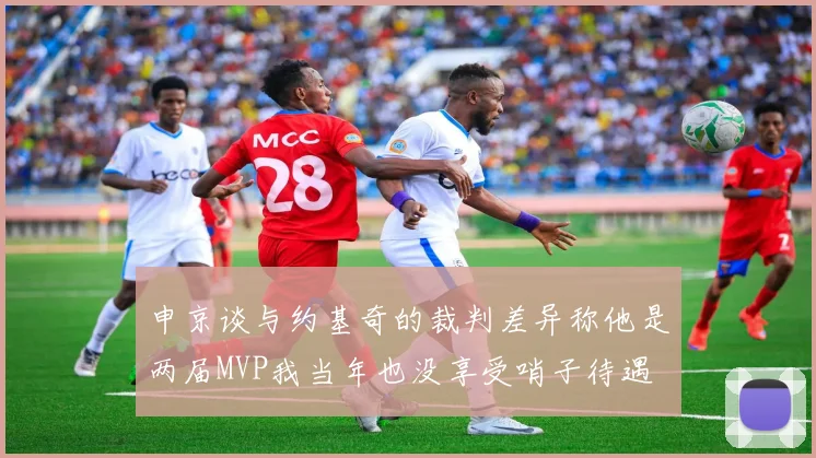 申京谈与约基奇的裁判差异称他是两届MVP我当年也没享受哨子待遇