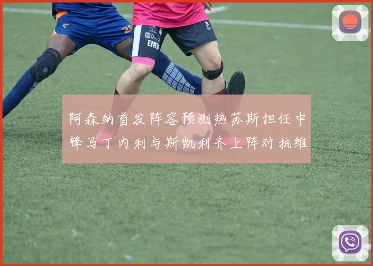 阿森纳首发阵容预测热苏斯担任中锋马丁内利与斯凯利齐上阵对抗维拉