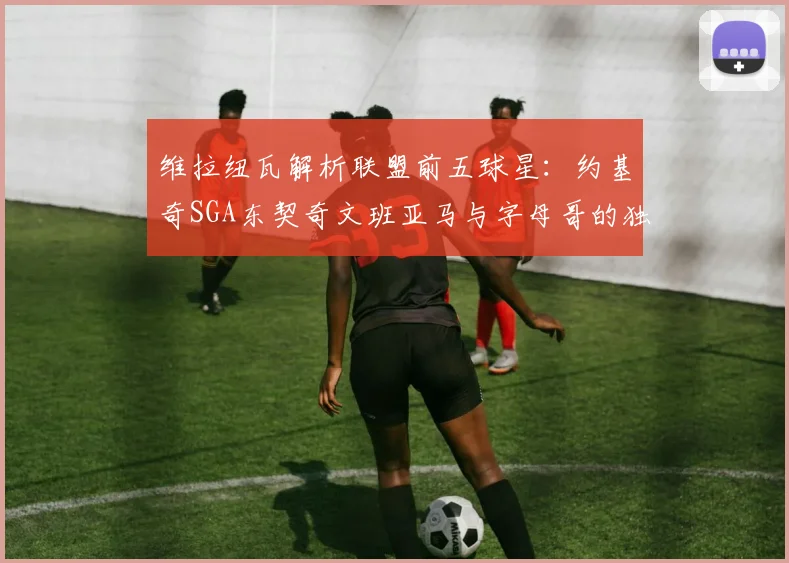 维拉纽瓦解析联盟前五球星：约基奇SGA东契奇文班亚马与字母哥的独特魅力