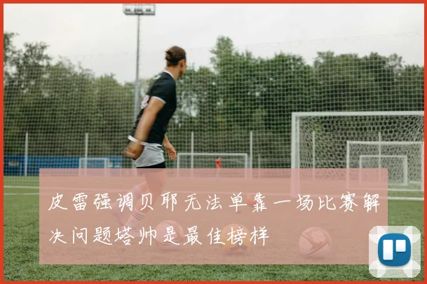 皮雷强调贝耶无法单靠一场比赛解决问题塔帅是最佳榜样