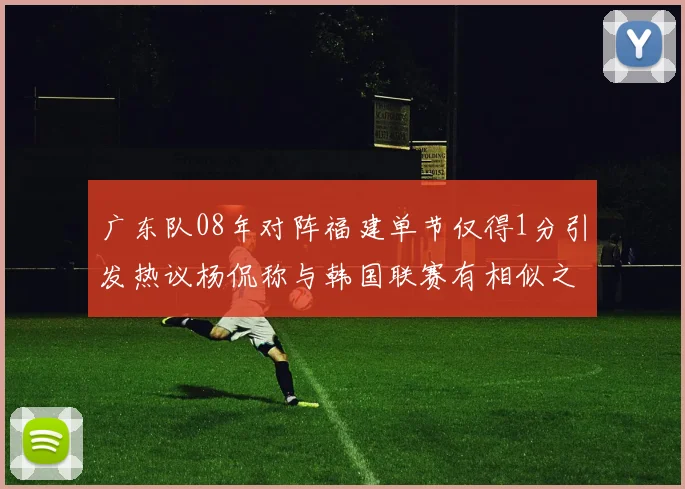 广东队08年对阵福建单节仅得1分引发热议杨侃称与韩国联赛有相似之处