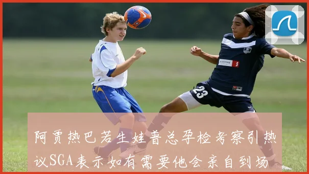 阿贾热巴若生娃普总孕检考察引热议SGA表示如有需要他会亲自到场