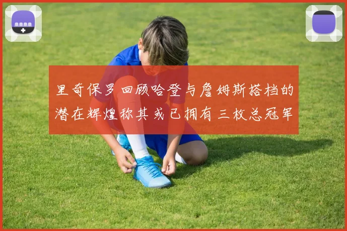 里奇保罗回顾哈登与詹姆斯搭档的潜在辉煌称其或已拥有三枚总冠军戒指