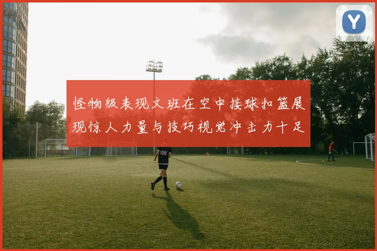怪物级表现文班在空中接球扣篮展现惊人力量与技巧视觉冲击力十足