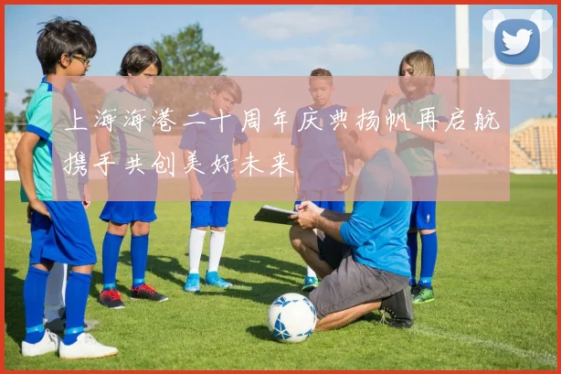 上海海港二十周年庆典扬帆再启航携手共创美好未来