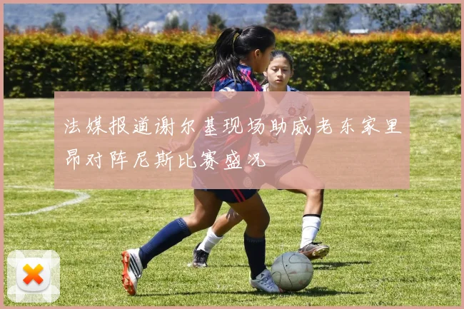 法媒报道谢尔基现场助威老东家里昂对阵尼斯比赛盛况