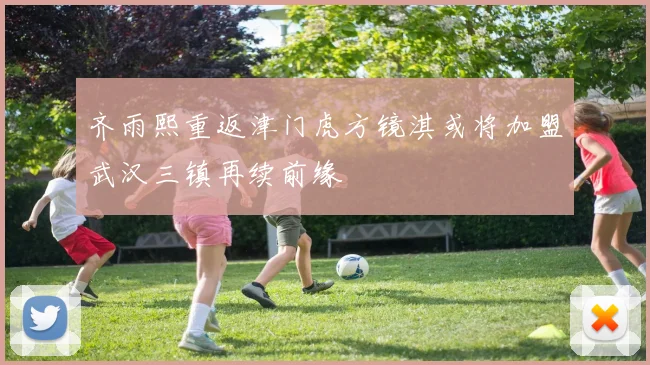 齐雨熙重返津门虎方镜淇或将加盟武汉三镇再续前缘