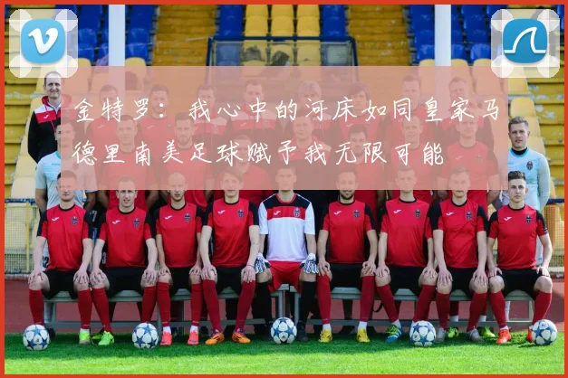 金特罗：我心中的河床如同皇家马德里南美足球赋予我无限可能