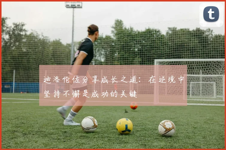 迪洛伦佐分享成长之道：在逆境中坚持不懈是成功的关键