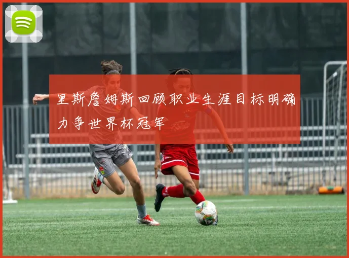 里斯詹姆斯回顾职业生涯目标明确力争世界杯冠军