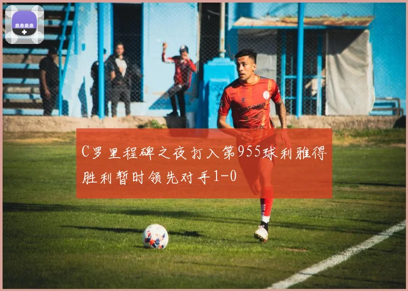 C罗里程碑之夜打入第955球利雅得胜利暂时领先对手1-0