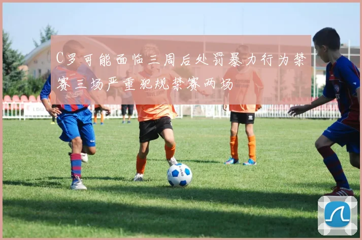 C罗可能面临三周后处罚暴力行为禁赛三场严重犯规禁赛两场