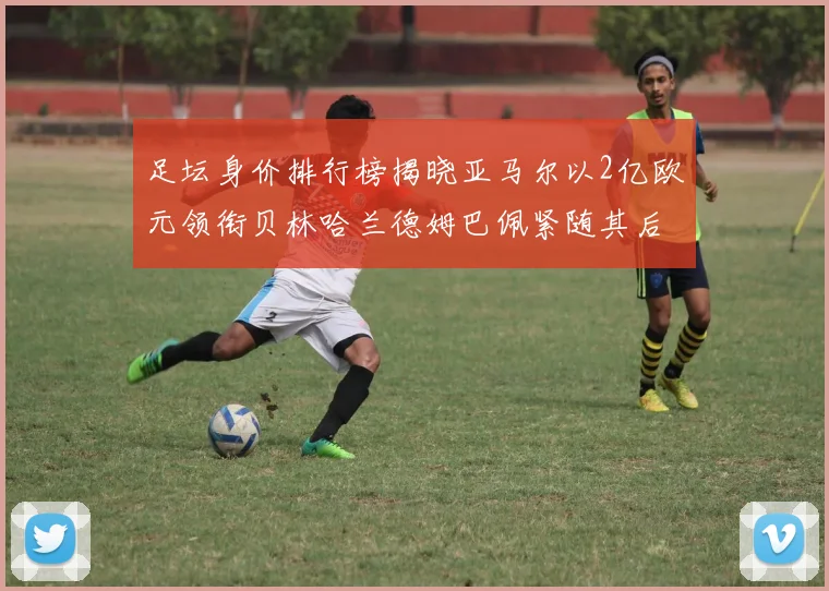 足坛身价排行榜揭晓亚马尔以2亿欧元领衔贝林哈兰德姆巴佩紧随其后