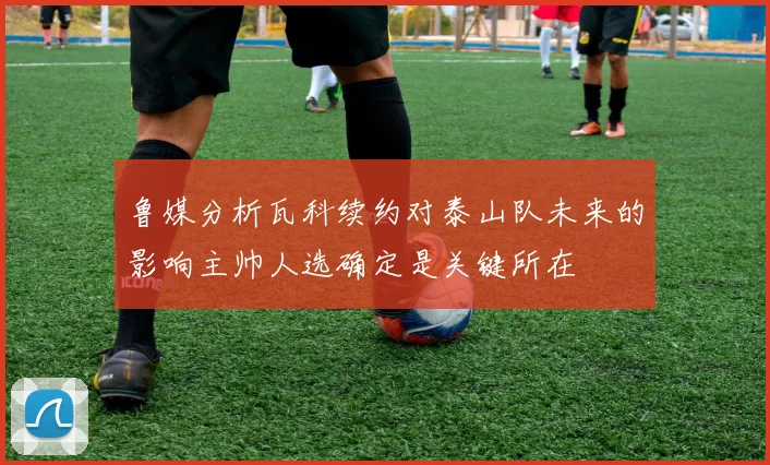 鲁媒分析瓦科续约对泰山队未来的影响主帅人选确定是关键所在