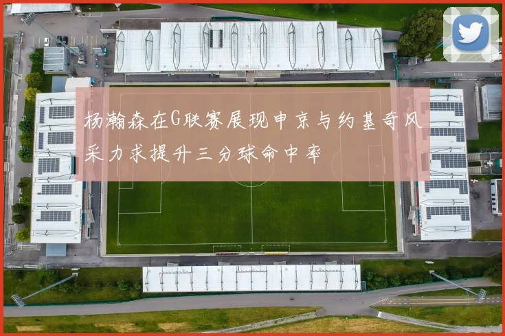 杨瀚森在G联赛展现申京与约基奇风采力求提升三分球命中率