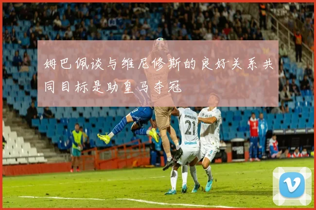 姆巴佩谈与维尼修斯的良好关系共同目标是助皇马夺冠