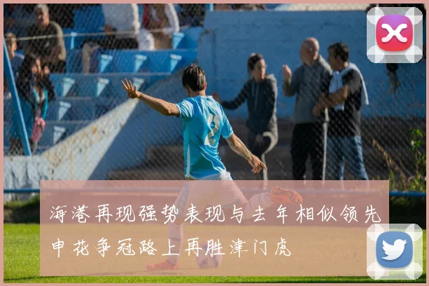 海港再现强势表现与去年相似领先申花争冠路上再胜津门虎